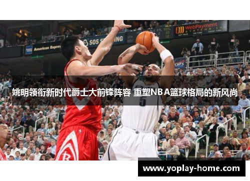 姚明领衔新时代爵士大前锋阵容 重塑NBA篮球格局的新风尚