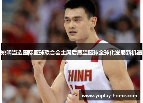 姚明当选国际篮球联合会主席后展望篮球全球化发展新机遇